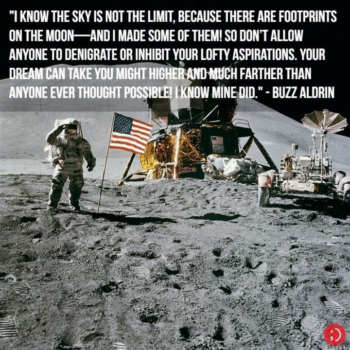 17 Buzz Aldrin Quotes - "I know the sky is not the limit, because there are footprints on the Moon—and I made some of them! So don’t allow anyone to denigrate or inhibit your lofty aspirations. Your dream can take you might higher and much farther than anyone ever thought possible! I know mine did."