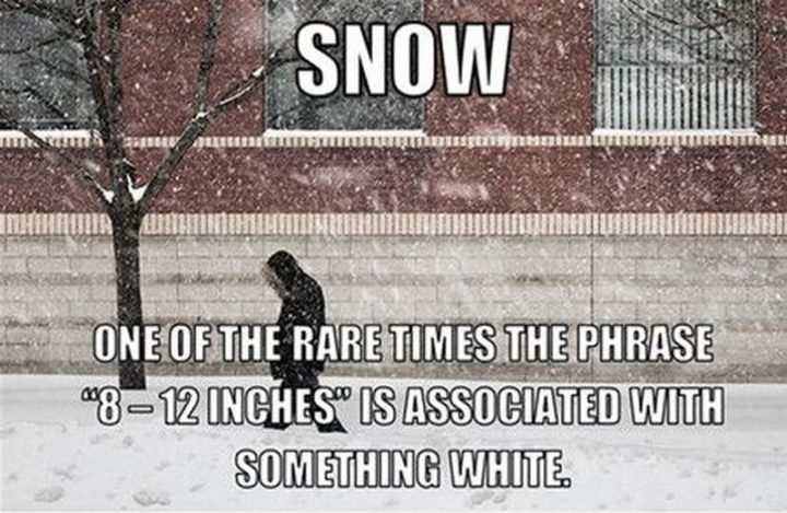 "Snow. One of the rare times the phrase '8 - 12 inches' is associate with something white."