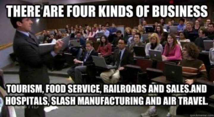 30 Michael Scott quotes - "There are four kinds of business. Tourism, food service, railroads, and sales. And hospitals, slash manufacturing and air travel."