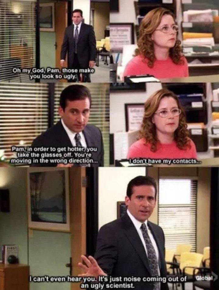 30 Michael Scott quotes - "Oh my God, Pam, those make you look so ugly. Pam, in order to get hotter, you take the glasses off. You're moving in the wrong direction. I don't have my contacts. I can't even hear you. It's just noise coming out of an ugly scientist."