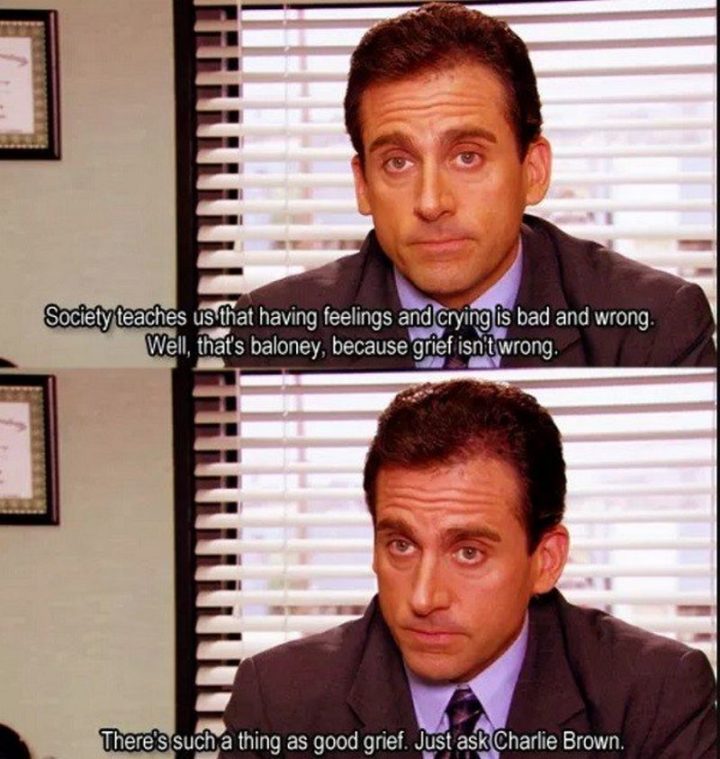 30 Michael Scott quotes - "Society teaches us that having feelings and crying is bad and wrong. Well, that's baloney, because grief isn't wrong. There's such a thing as good grief. Just ask Charlie Brown."
