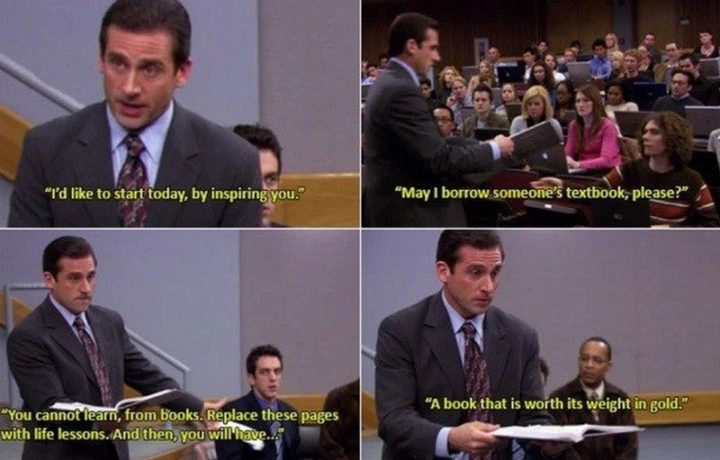 30 Michael Scott quotes - "I'd like to start today, by inspiring you. May I borrow someone's textbook, please? You cannot learn, from books. Replace these pages with life lessons. And then, you will have...a book that is worth its weight in gold."