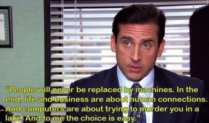 30 Michael Scott quotes - "People will never be replaced by machines. In the end, life and business are about human connections. And computers are about trying to murder you in a lake. And to me the choice is easy."