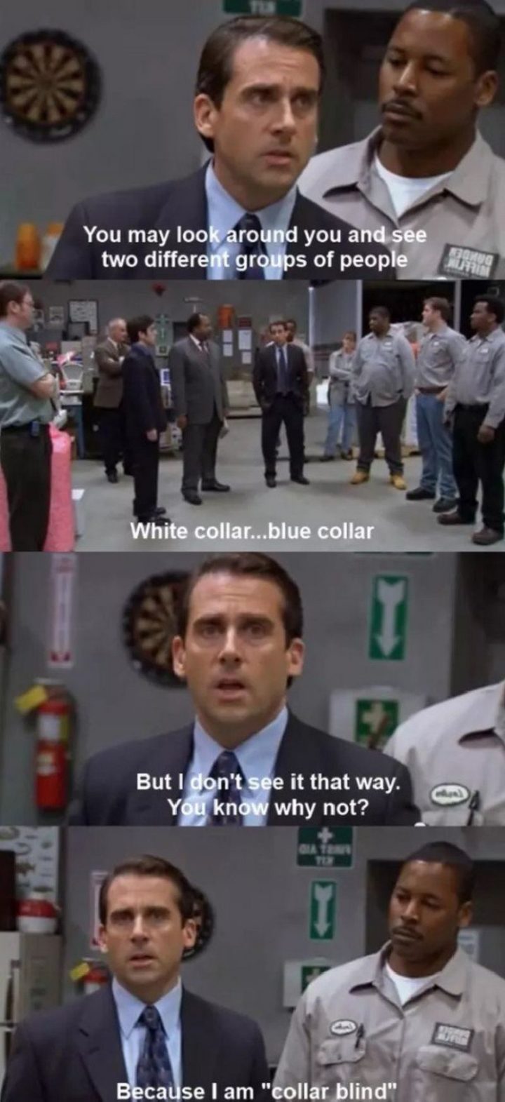 30 Michael Scott quotes - "You may look around you and see two different groups of people. White collar. Blue collar. But I don't see it that way. You know why not? Because I am 'collar blind'."