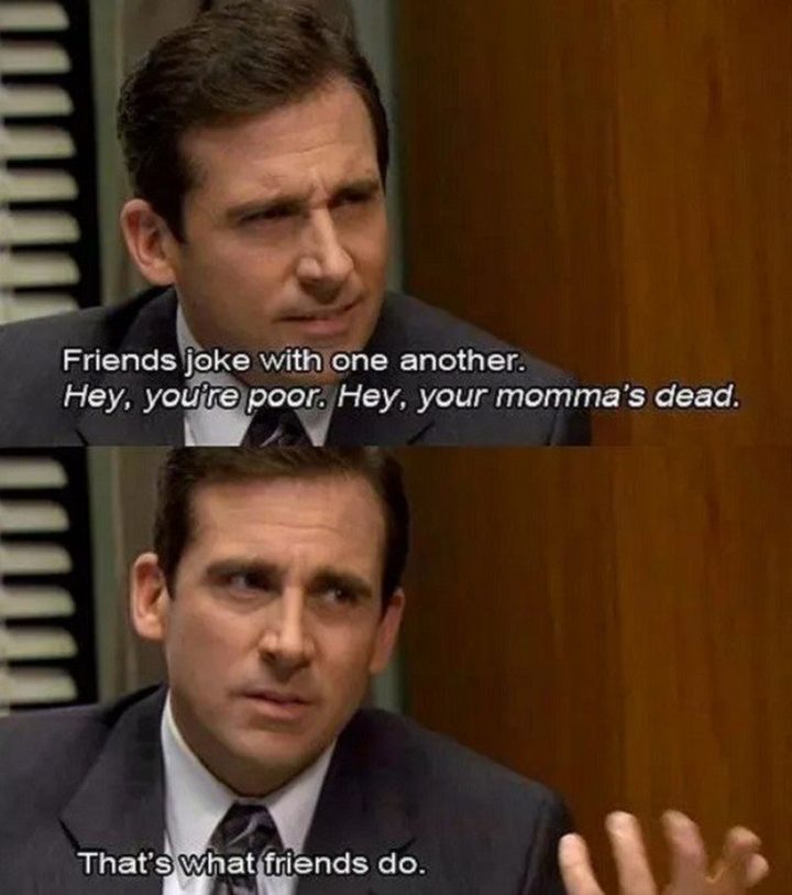 30 Michael Scott quotes - "Friends joke with one another. Hey, you're poor. Hey, your momma's dead. That's what friends do."