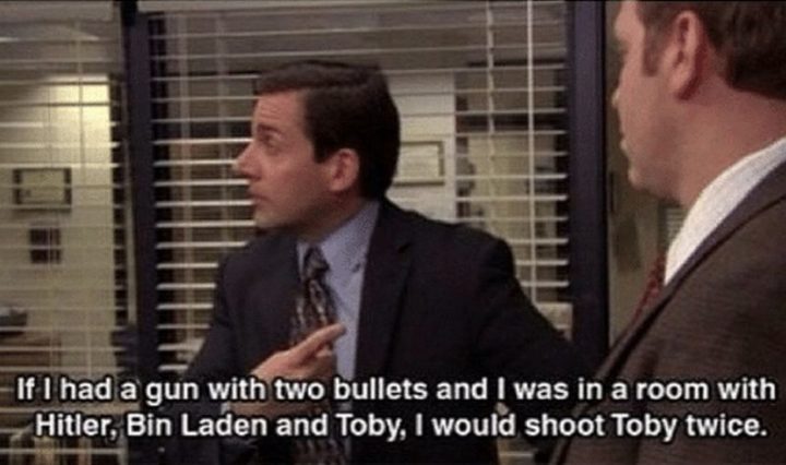 30 Michael Scott Quotes - "If I had a gun with two bullets and I was in a room with Hitler, Bin Laden, and Toby, I would shoot Toby twice."