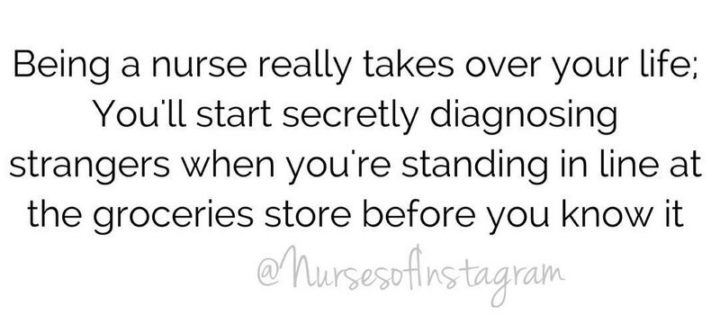 "Being a nurse really takes over your life; You'll start secretly diagnosing strangers when you're standing in line at the groceries store before you know it."