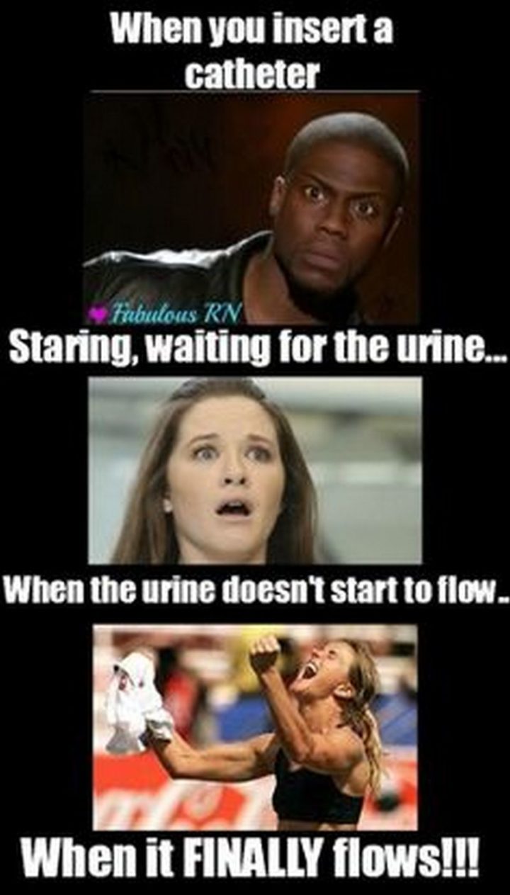 "When you insert a catheter. Staring, waiting for the urine...When the urine doesn't start to flow...When it FINALLY flows!!!"