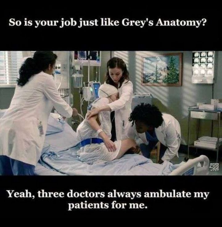 "So is your job just like Grey's Anatomy? Yeah, three doctors always ambulate my patients for me."