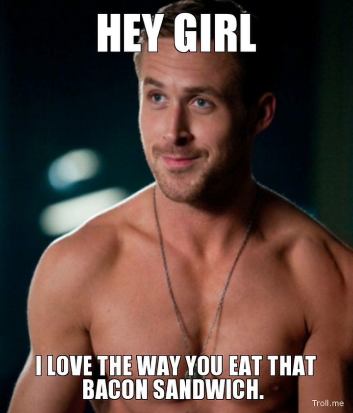 "Hey girl, I love the way you eat that bacon sandwich."