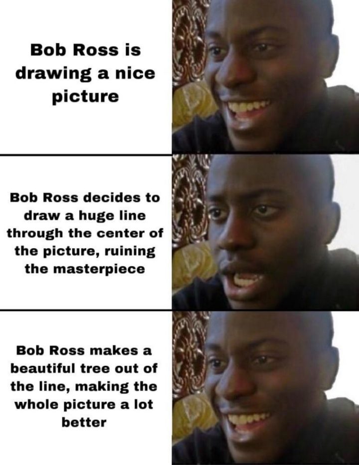 "Bob Ross is drawing a nice picture. Bob Ross decides to draw a huge line through the center of the picture, ruining the masterpiece. Bob Ross makes a beautiful tree out of the line, making the whole picture a lot better."