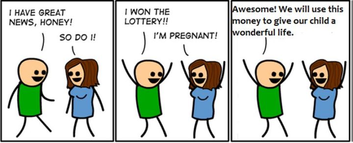 "I have great news, honey! So do I! I won the lottery! I'm pregnant! Awesome! We will use this money to give our child a wonderful life."