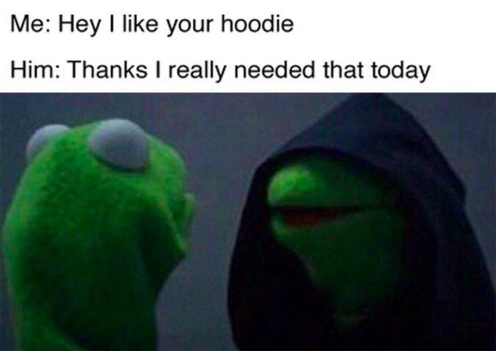 "Me: Hey, I like your hoodie. Him: Thanks, I really needed that today."
