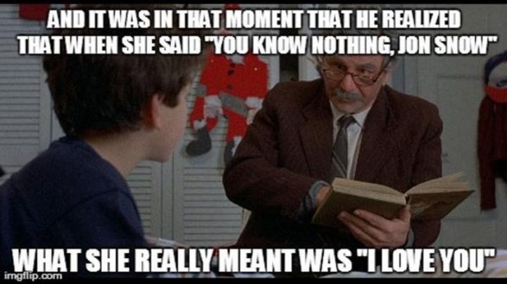 "And it was in that moment that he realized that when she said 'you know nothing, Jon Snow,' what she really meant was 'I love you.'"