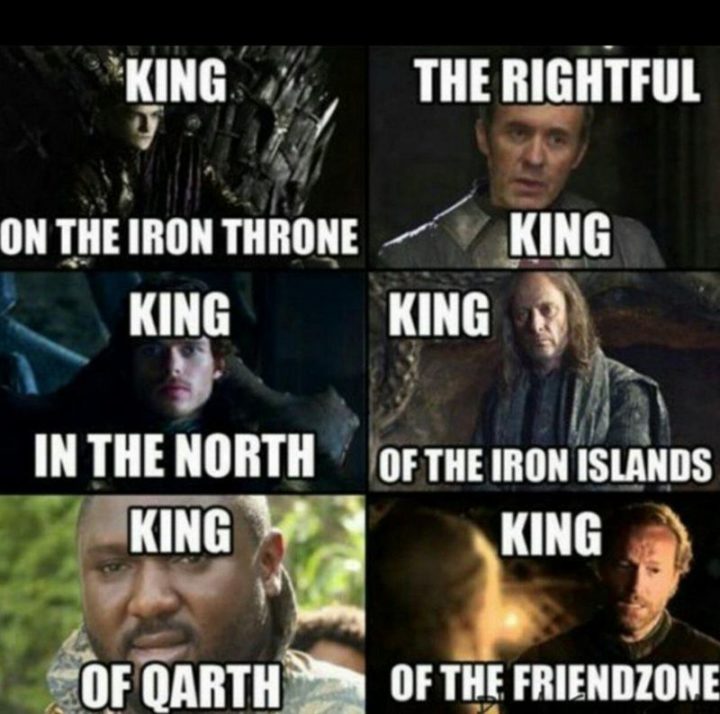 "King of the iron throne. The rightful king. King in the north. King of the iron islands. King of Qarth. King of the friend zone."