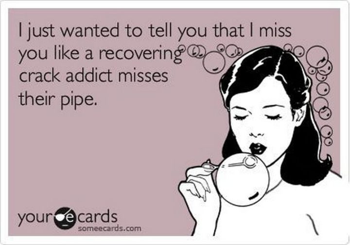 "I just wanted to tell you that I miss you like a recovering crack addict misses their pipe."