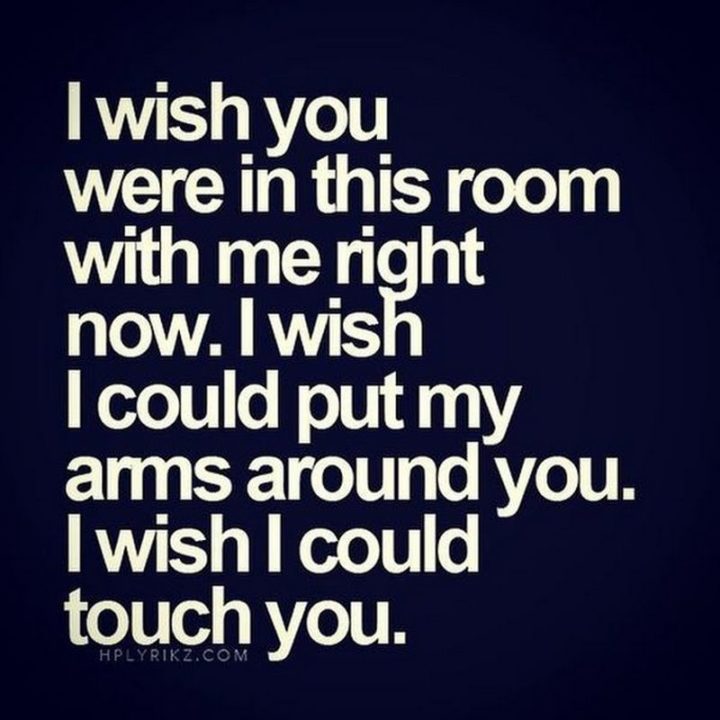"I wish you were in this room with me right now. I wish I could put my arms around you. I wish I could touch you."