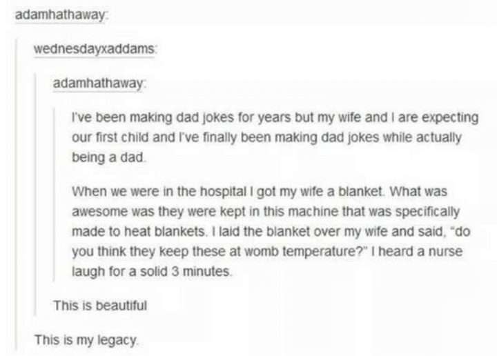 71 Funny Dad Memes - "I've been making dad jokes for years but my wife and I are expecting our first child and I've finally been making dad jokes while actually being a dad. When we were in the hospital I got my wife a blanket. What was awesome was they were kept in this machine that was specifically made to heat blankets. I laid the blanket over my wife and said, 'do you think they keep these at womb temperature?' I heard a nurse laugh for a solid 3 minutes."
