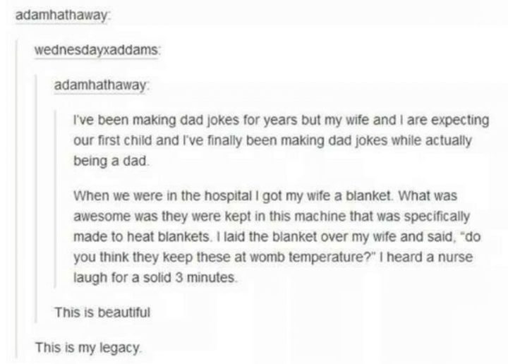 "I've been making dad jokes for years but my wife and I are expecting our first child and I've finally been making dad jokes while actually being a dad. When we were in the hospital I got my wife a blanket. What was awesome was they were kept in this machine that was specifically made to heat blankets. I laid the blanket over my wife and said, 'do you think they keep these at womb temperature?' I heard a nurse laugh for a solid 3 minutes."