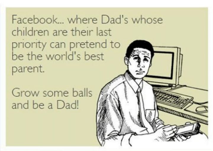 "Facebook...where dad's whose children are their last priority can pretend to be the world's best parent. Grow some balls and be a dad!"