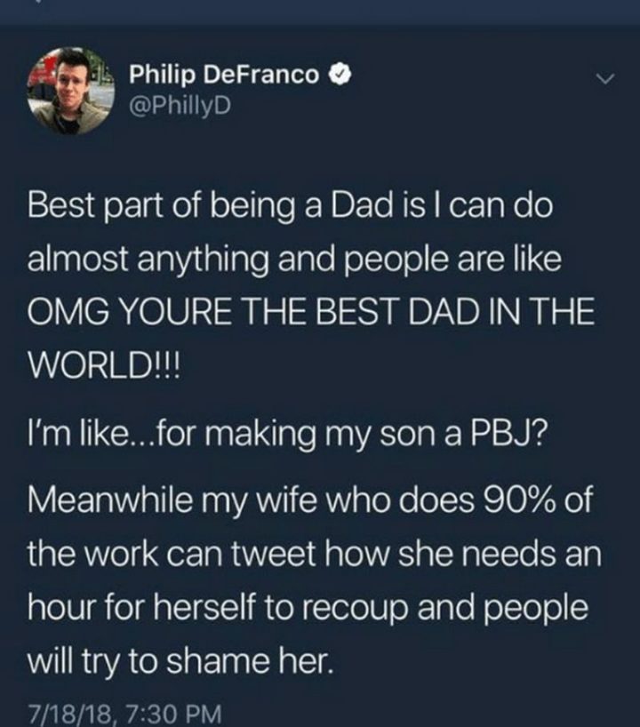 "Best part of being a dad is I can do almost anything and people are like OMG, YOU"RE THE BEST DAD IN THE WORLD!!! I'm like...for making my son a PBJ? Meanwhile, my wife who does 90% of the work can tweet how she needs an hour for herself to recoup and people will try to shame her."