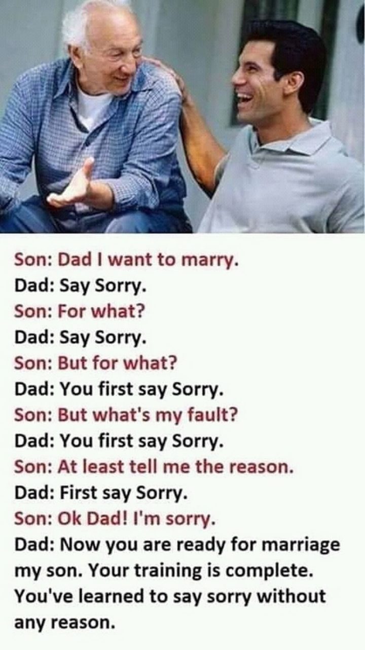 "Son: Dad, I want to marry. Dad: Say sorry. Son: For what? Dad: Say sorry. Son: But for what? Dad: You first say sorry. Son: But what's my fault? Dad: You first say sorry. Son: At least tell me the reason. Dad: First, say sorry. Son: OK dad! I'm sorry. Dad: Now you are ready for marriage my son. Your training is complete. You've learned to say sorry without any reason."