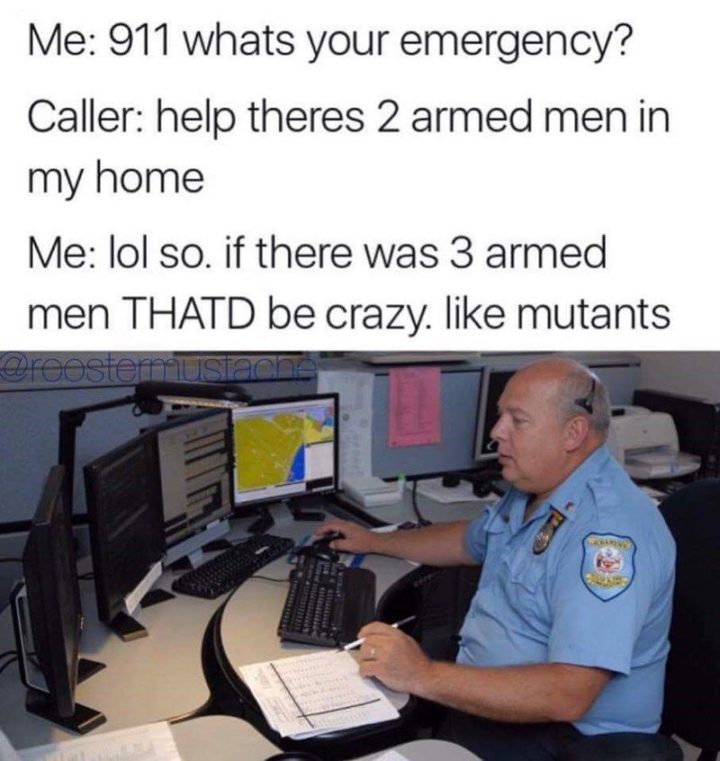 "Me: 911, what's your emergency? Caller: Help, there's 2 armed men in my home. Me: LOL, so. If there was 3 armed men THAT'D be crazy. Like mutants."