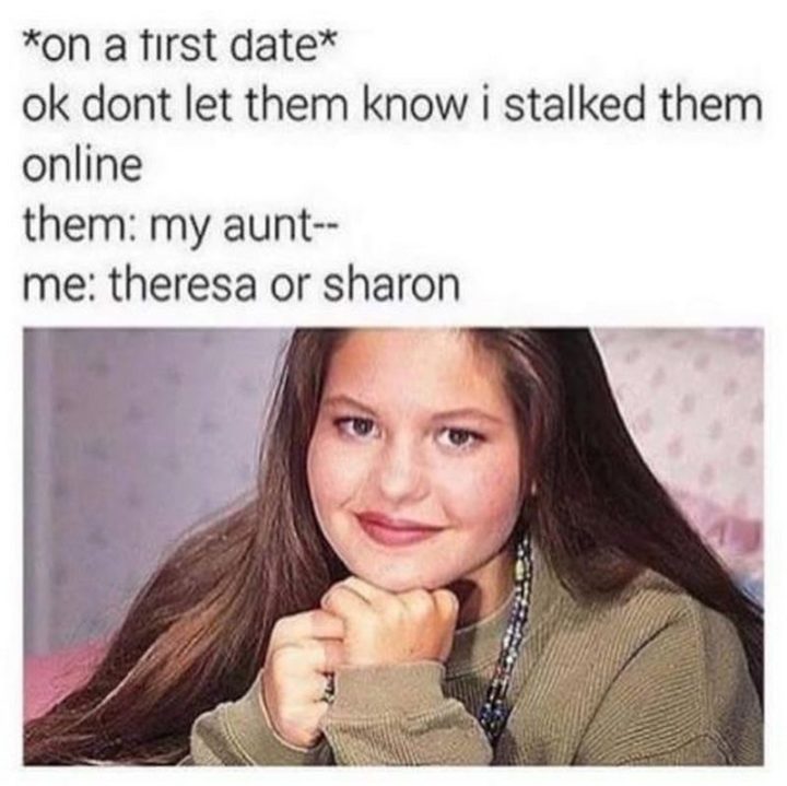 "*On a first date* Ok, don't let them know I stalked them online. Them: My aunt--. Me: Theresa or Sharon?"