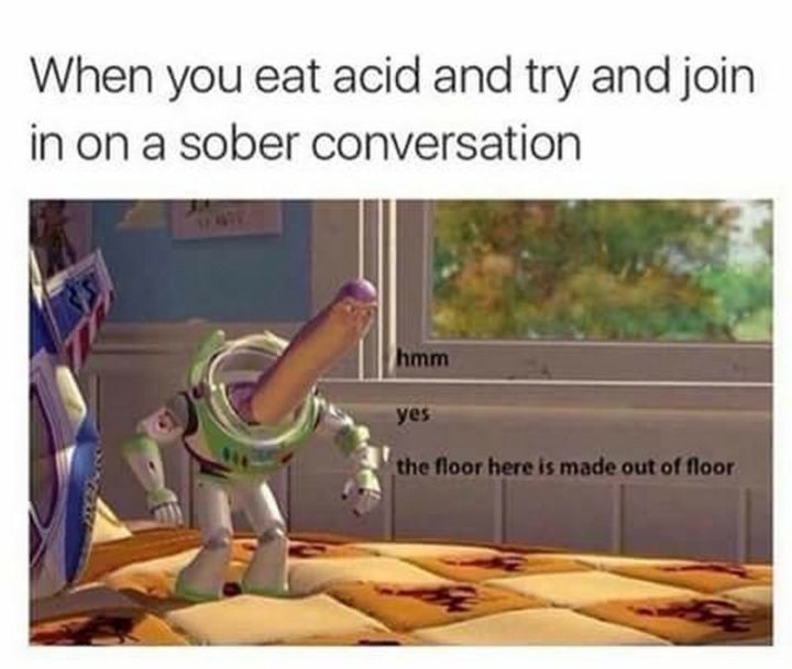 "When you eat acid and try and join in on a sober conversation. Hmm, yes. The floor here is made out of floor."