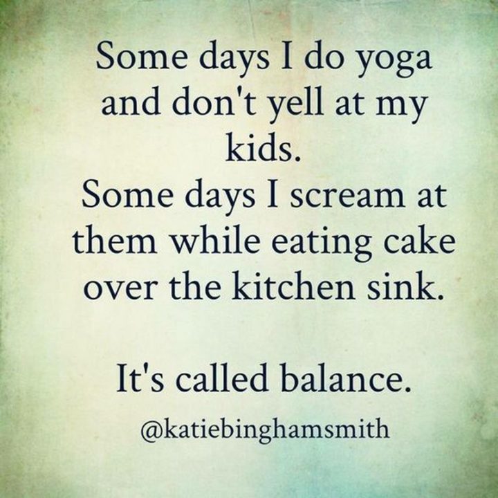 "Some days I do yoga and don't yell at my kids. Some days I scream at them while eating cake over the kitchen sink. It's called balance."