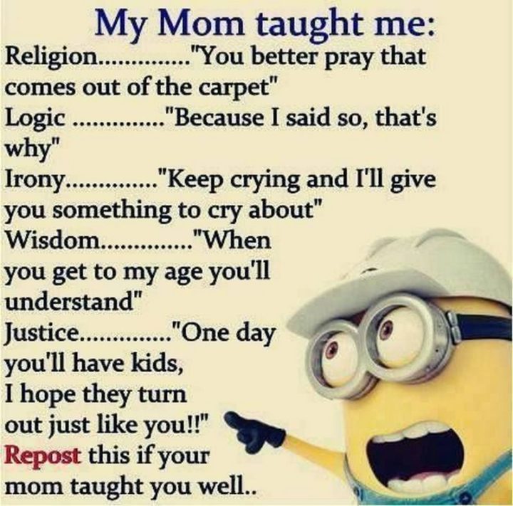 "My mom taught me: Religion...' You better pray that comes out of the carpet'. Logic...' Because I said so, that's why'. Irony...' Keep crying and I'll give you something to cry about'. Wisdom...' When you get to my age you'll understand'. Justice...' One day you'll have kids, I hope they turn out just like you!!'. Repost this if your mom taught you well..."