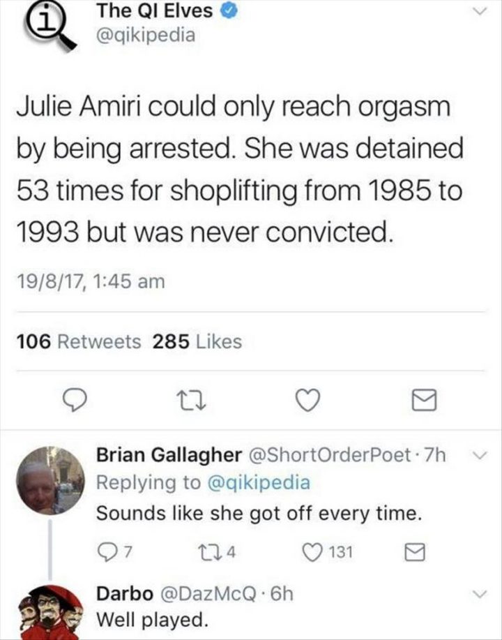 "The QI Elves: Julie Amiri could only reach orgasm by being arrested. She was detained 53 times for shoplifting from 1985 to 1993 but was never convicted. Brian Gallagher: Sounds like she got off every time. Darbo: Well played."