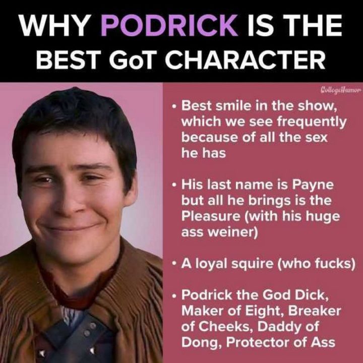 "Why Podrick is the best Game of Thrones character. Best smile in the show, which we see frequently because of all the sex he has. His last name is Payne but all he brings is the pleasure (with his huge a** weiner). A loyal squire (who f***s). Podrick the God D***, Maker of Eight, Breaker of Cheeks, Daddy of Dong, Protector of A**."