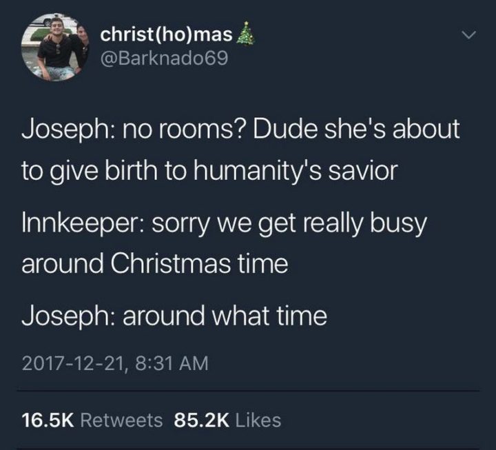 "Joseph: No rooms? Dude, she's about to give birth to humanity's savior. Innkeeper: Sorry we get really busy around Christmas time. Joseph: Around what time?"