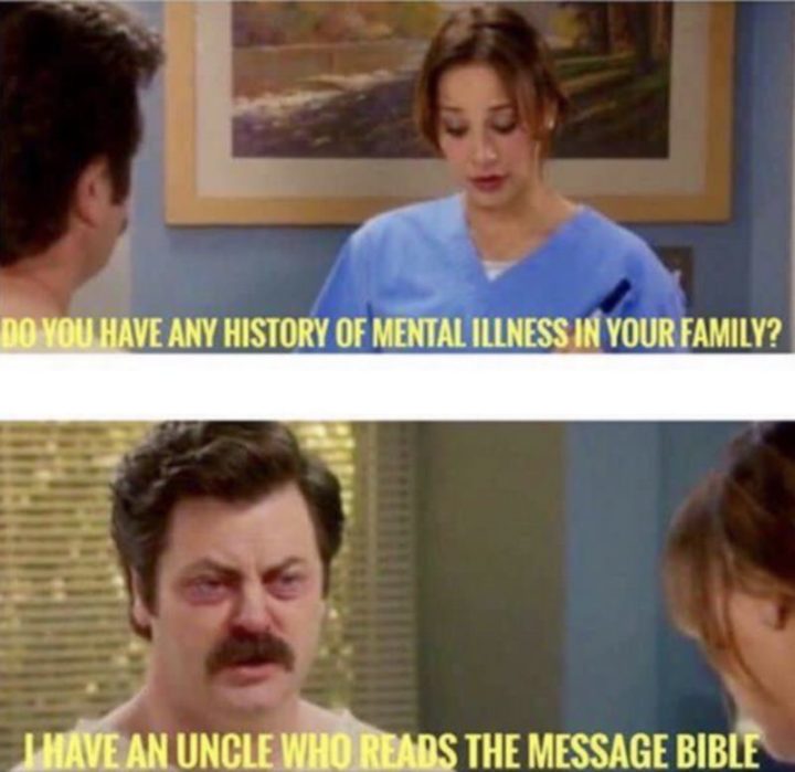 "Do you have any history of mental illness in your family? I have an uncle who reads the message bible."