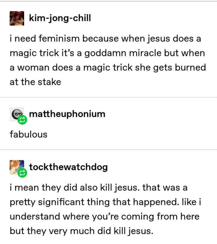 "kim-jong-chill: I need feminism because when Jesus does a magic trick it's a goddamn miracle but when a woman does a magic trick she gets burned at the stake. mattheuphonium: Fabulous. tockthewatchdog: I mean they did also kill Jesus. That was a pretty significant thing that happened. Like I understand where you're coming from here but they very much did kill Jesus."