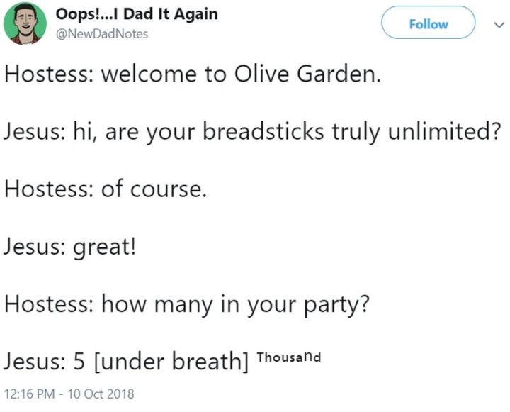 "Hostess: Welcome to Olive Garden. Jesus: Hi, are your breadsticks truly unlimited? Hostess: Of course. Jesus: great! Hostess: How many in your party? Jesus: 5 [under breath] thousand."