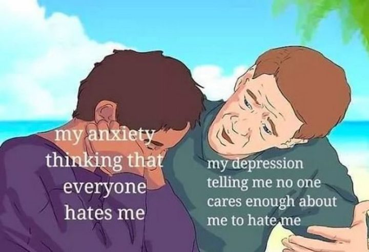 61 Depression Memes - "My anxiety thinking that everyone hates me. My depression telling me no one cares enough about me to hate me."