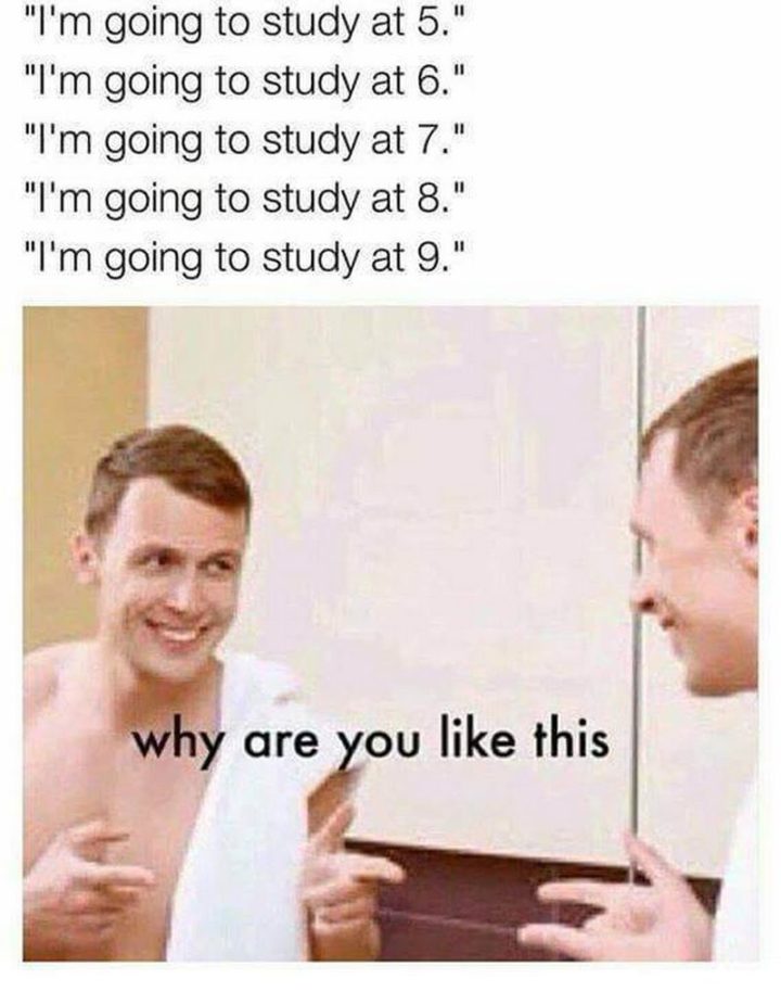 61 Depression Memes - "I'm going to study at 5.  I'm going to study at 6.  I'm going to study at 7.  I'm going to study at 8.  I'm going to study at 9. Why are you like this."