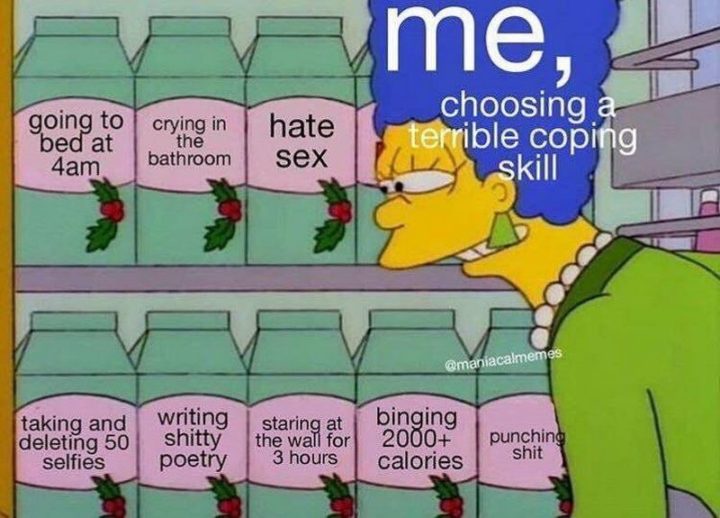 "Me, choosing a terrible coping skill. Going to bed at 4 am. Crying in the bathroom. Hate sex. Taking and deleting 50 selfies. Writing shitty poetry. Staring at the wall for 3 hours. Binging 2000+ calories, punching shit."