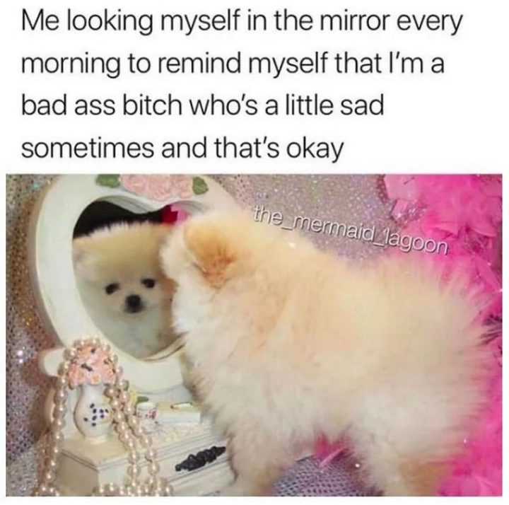 "Me looking at myself in the mirror every morning to remind myself that I'm a badass bitch who's a little sad sometimes and that's okay."