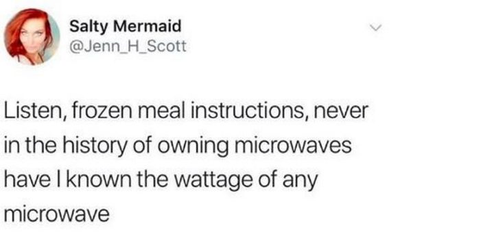 "Listen, frozen meal instructions, never in the history of owning microwaves have I known the wattage of any microwave."