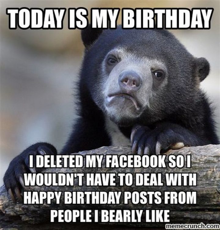 "Today is my birthday. I deleted my Facebook so I wouldn't have to deal with Happy Birthday posts from people I bearly like."