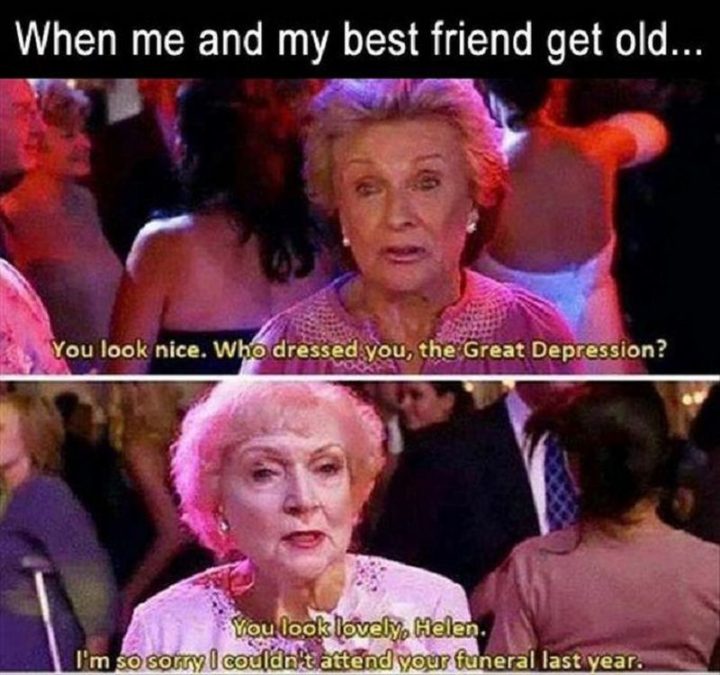 65 Funny Friend Memes - "When me and my best friend get old...You look nice. Who dressed you, the Great Depression? You look lovely, Helen. I'm so sorry I couldn't attend your funeral last year."
