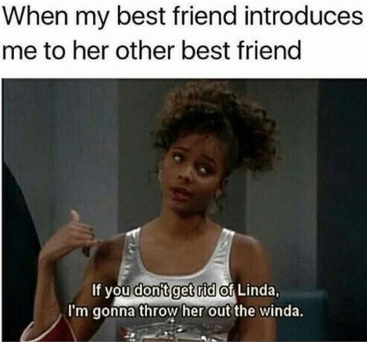 "When my best friend introduces me to her other best friend: If you don't get rid of Linda, I'm gonna throw her out the winda."