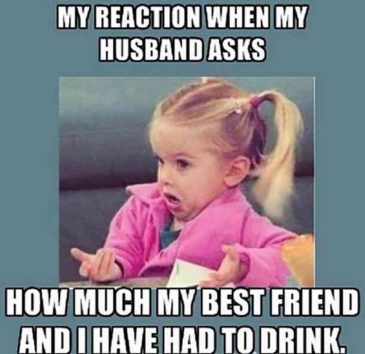"My reaction when my husband asks how much my best friend and I have had to drink."