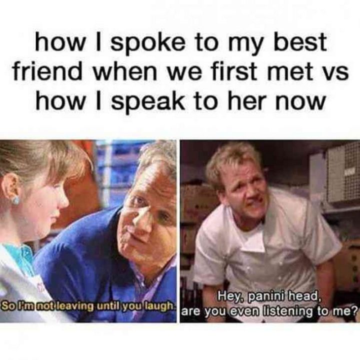 "How I spoke to my best friend when we first met vs how I speak to her now. So I'm not leaving until you laugh. Hey, panini head, are you even listening to me?"