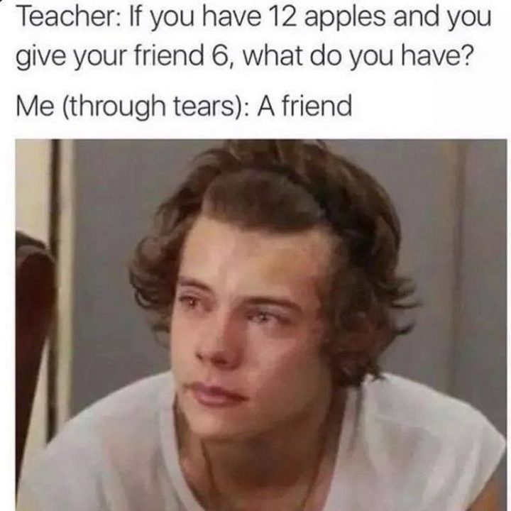 "Teacher: If you have 12 apples and you give your friend 6, what do you have? Me (through tears): A friend."