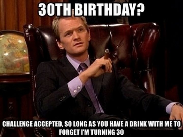 "30 birthday? Challenge accepted, so long as you have a drink with me to forget I'm turning 30."