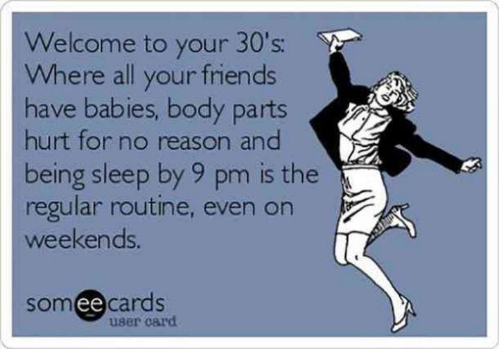 "Welcome to your 30's: Where all your friends have babies, body parts hurt for no reason and being sleep by 9 pm is the regular routine, even on weekends."